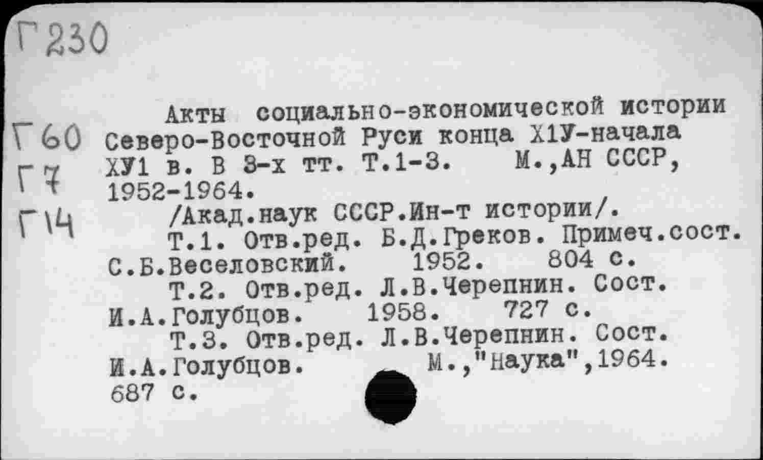 ﻿г 230
rûû
Г?
пч
Акты социально-экономической истории Северо-Восточной Руси конца Х1У-начала ХУ1 в. В 3-х тт. Т.1-3. М.,АН СССР, 1952-1964.
/Акад.наук СССР.Ин-т истории/.
Т.1. Отв.ред. Б.Д.Греков. Примеч.сост. С.Б.Веселовский.	1952.	804 с.
Т.2. Отв.ред. Л.В.Черепнин. Сост. И.А.Голубцов.	1958.	727 С.
Т.З. Отв.ред. Л.В.Черепнин. Сост. И.А.Голубцов.	М.Наука",1964.
687 с.